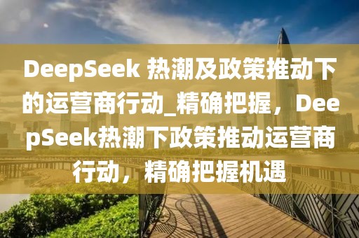 DeepSeek 熱潮及政策推動(dòng)下的運(yùn)營(yíng)商行動(dòng)_精確把握，DeepSeek熱潮下政策推動(dòng)運(yùn)營(yíng)商行動(dòng)，精確把握機(jī)遇