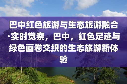 巴中紅色旅游與生態(tài)旅游融合·實(shí)時(shí)覺察，巴中，紅色足跡與綠色畫卷交織的生態(tài)旅游新體驗(yàn)