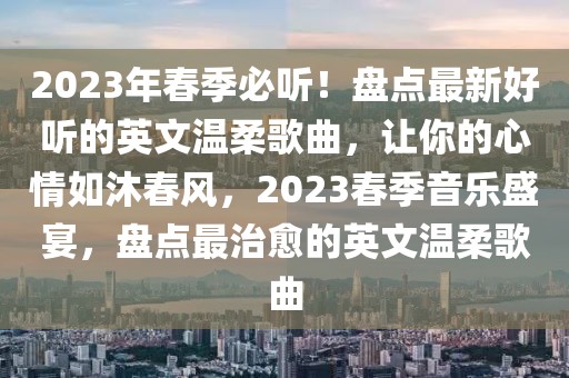2023年春季必聽！盤點(diǎn)最新好聽的英文溫柔歌曲，讓你的心情如沐春風(fēng)，2023春季音樂盛宴，盤點(diǎn)最治愈的英文溫柔歌曲