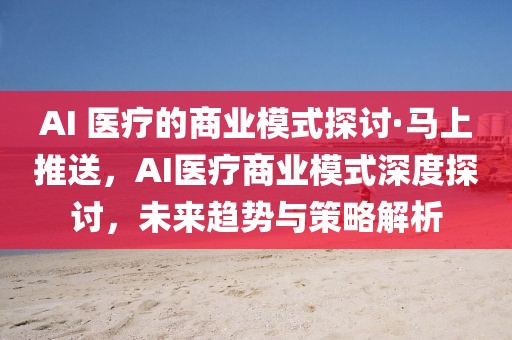 AI 醫(yī)療的商業(yè)模式探討·馬上推送，AI醫(yī)療商業(yè)模式深度探討，未來趨勢與策略解析