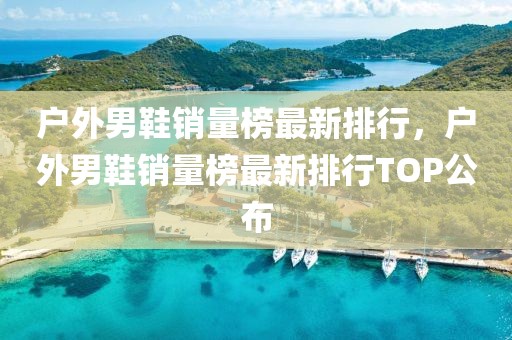 戶外男鞋銷量榜最新排行，戶外男鞋銷量榜最新排行TOP公布