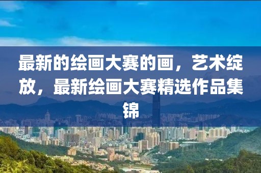 最新的繪畫大賽的畫，藝術(shù)綻放，最新繪畫大賽精選作品集錦