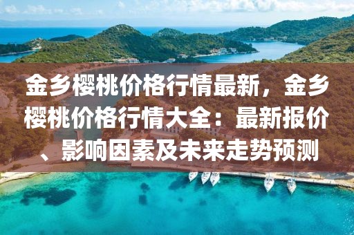 金鄉(xiāng)櫻桃價格行情最新，金鄉(xiāng)櫻桃價格行情大全：最新報價、影響因素及未來走勢預(yù)測