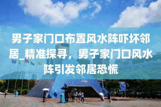 男子家門口布置風(fēng)水陣嚇壞鄰居_精準(zhǔn)探尋，男子家門口風(fēng)水陣引發(fā)鄰居恐慌