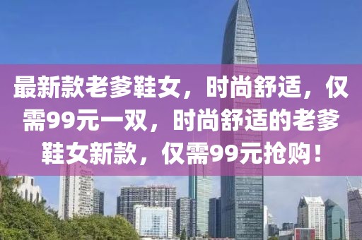 最新款老爹鞋女，時尚舒適，僅需99元一雙，時尚舒適的老爹鞋女新款，僅需99元搶購！