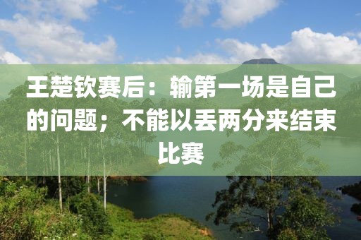 王楚欽賽后：輸?shù)谝粓鍪亲约旱膯栴}；不能以丟兩分來結(jié)束比賽