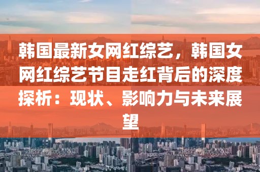 韓國(guó)最新女網(wǎng)紅綜藝，韓國(guó)女網(wǎng)紅綜藝節(jié)目走紅背后的深度探析：現(xiàn)狀、影響力與未來(lái)展望
