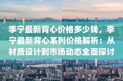 李寧最新背心價格多少錢，李寧最新背心系列價格解析：從材質設計到市場動態(tài)全面探討