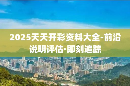 2025天天開彩資料大全-前沿說明評(píng)估·即刻追蹤