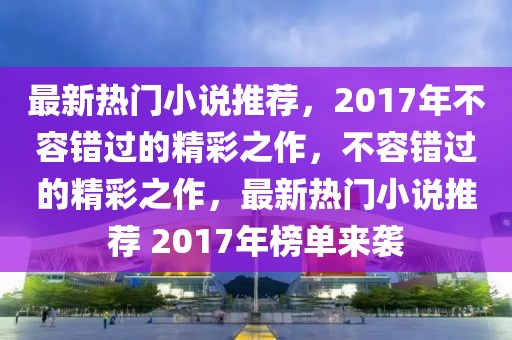 最新熱門小說推薦，2017年不容錯過的精彩之作，不容錯過的精彩之作，最新熱門小說推薦 2017年榜單來襲
