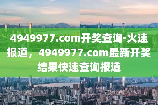 4949977.соm開獎查詢·火速報道，4949977.соm最新開獎結果快速查詢報道