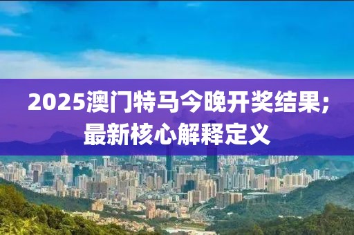 2025澳門特馬今晚開獎結(jié)果;最新核心解釋定義