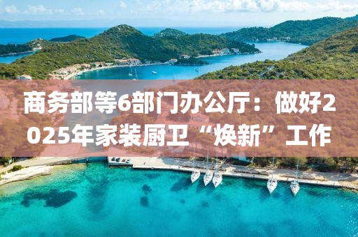 商務(wù)部等6部門辦公廳：做好2025年家裝廚衛(wèi)“煥新”工作