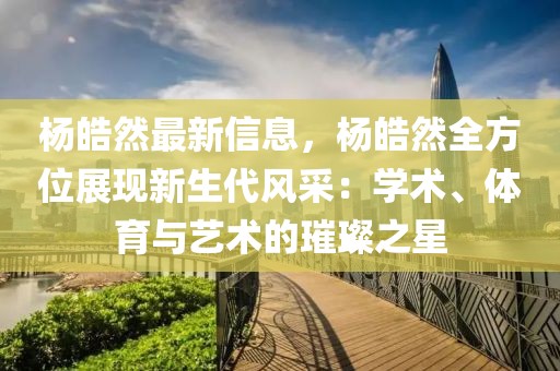楊皓然最新信息，楊皓然全方位展現(xiàn)新生代風(fēng)采：學(xué)術(shù)、體育與藝術(shù)的璀璨之星