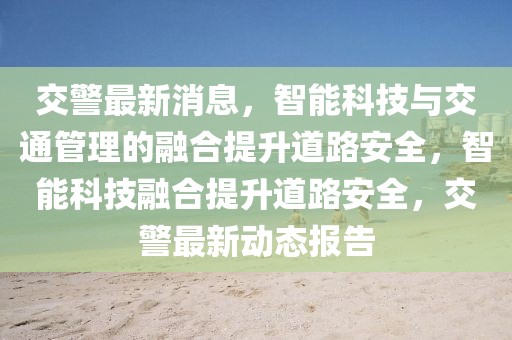 交警最新消息，智能科技與交通管理的融合提升道路安全，智能科技融合提升道路安全，交警最新動(dòng)態(tài)報(bào)告