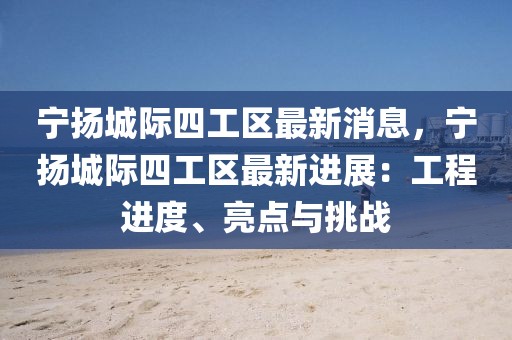 寧揚城際四工區(qū)最新消息，寧揚城際四工區(qū)最新進展：工程進度、亮點與挑戰(zhàn)