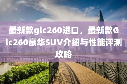 最新款glc260進(jìn)口，最新款Glc260豪華SUV介紹與性能評測攻略