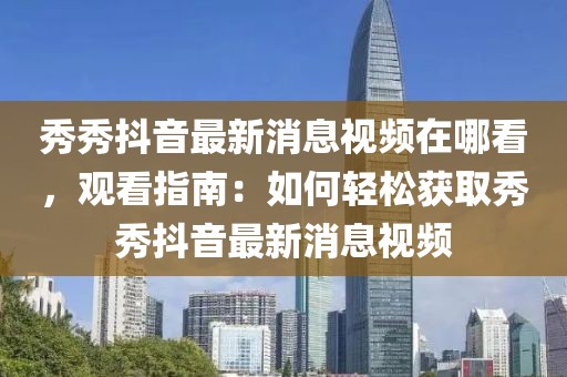 秀秀抖音最新消息視頻在哪看，觀看指南：如何輕松獲取秀秀抖音最新消息視頻