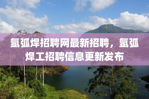 氬弧焊招聘網(wǎng)最新招聘，氬弧焊工招聘信息更新發(fā)布