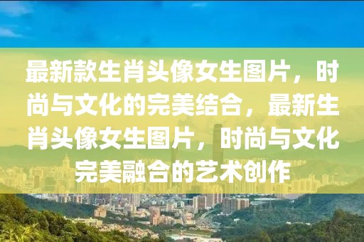最新款生肖頭像女生圖片，時尚與文化的完美結(jié)合，最新生肖頭像女生圖片，時尚與文化完美融合的藝術(shù)創(chuàng)作