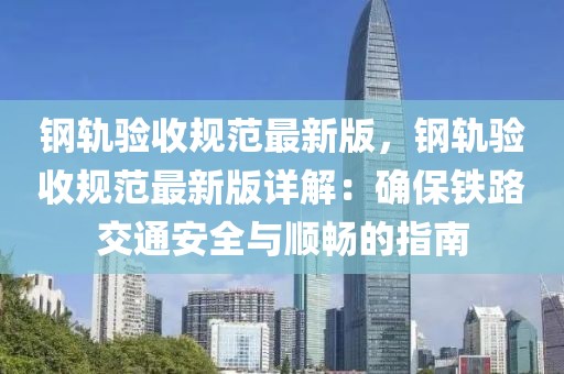 鋼軌驗(yàn)收規(guī)范最新版，鋼軌驗(yàn)收規(guī)范最新版詳解：確保鐵路交通安全與順暢的指南
