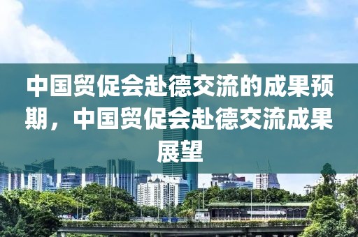 中國貿促會赴德交流的成果預期，中國貿促會赴德交流成果展望