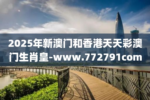 2025年新澳門和香港天天彩澳門生肖皇-www.772791com