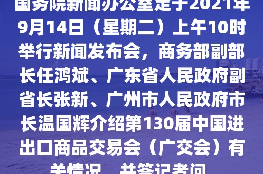 國務院新聞辦公室定于2021年9月14日（星期二）上午10時舉行新聞發(fā)布會，商務部副部長任鴻斌、廣東省人民政府副省長張新、廣州市人民政府市長溫國輝介紹第130屆中國進出口商品交易會（廣交會）有關情況，并答記者問。