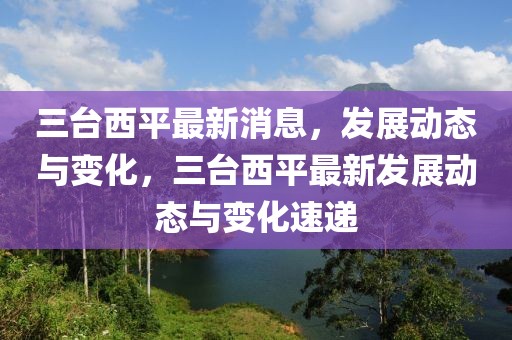 三臺西平最新消息，發(fā)展動態(tài)與變化，三臺西平最新發(fā)展動態(tài)與變化速遞