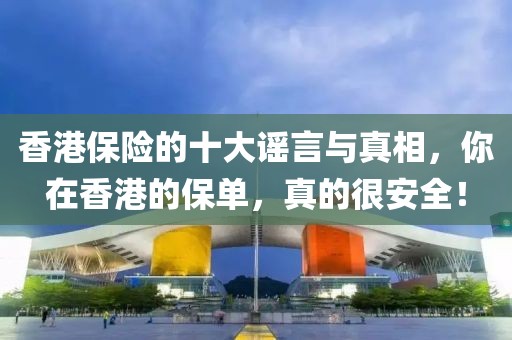 香港保險(xiǎn)的十大謠言與真相，你在香港的保單，真的很安全！