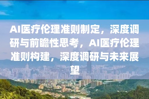 AI醫(yī)療倫理準(zhǔn)則制定，深度調(diào)研與前瞻性思考，AI醫(yī)療倫理準(zhǔn)則構(gòu)建，深度調(diào)研與未來(lái)展望