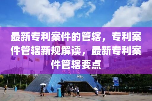 最新專利案件的管轄，專利案件管轄新規(guī)解讀，最新專利案件管轄要點