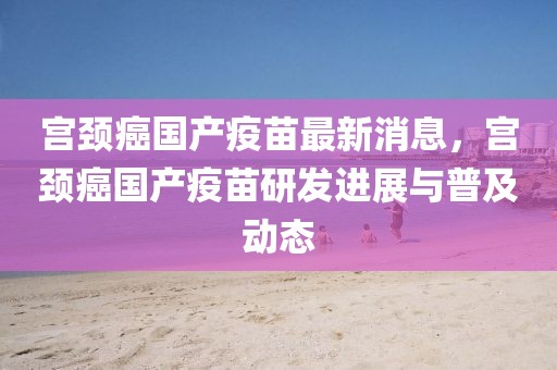 宮頸癌國產(chǎn)疫苗最新消息，宮頸癌國產(chǎn)疫苗研發(fā)進(jìn)展與普及動態(tài)