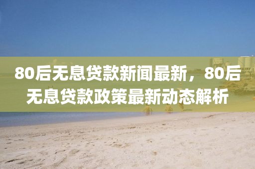 80后無息貸款新聞最新，80后無息貸款政策最新動態(tài)解析