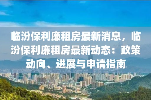 臨汾保利廉租房最新消息，臨汾保利廉租房最新動態(tài)：政策動向、進展與申請指南