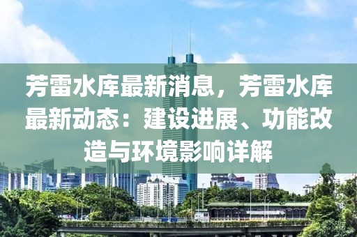 芳雷水庫最新消息，芳雷水庫最新動(dòng)態(tài)：建設(shè)進(jìn)展、功能改造與環(huán)境影響詳解