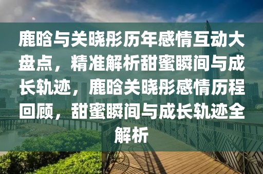 鹿晗與關(guān)曉彤歷年感情互動(dòng)大盤(pán)點(diǎn)，精準(zhǔn)解析甜蜜瞬間與成長(zhǎng)軌跡，鹿晗關(guān)曉彤感情歷程回顧，甜蜜瞬間與成長(zhǎng)軌跡全解析