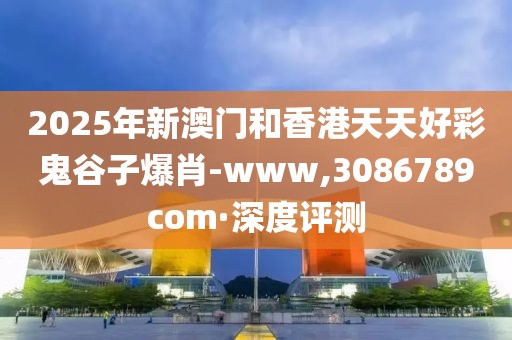 2025年新澳門和香港天天好彩鬼谷子爆肖-www,3086789com·深度評測