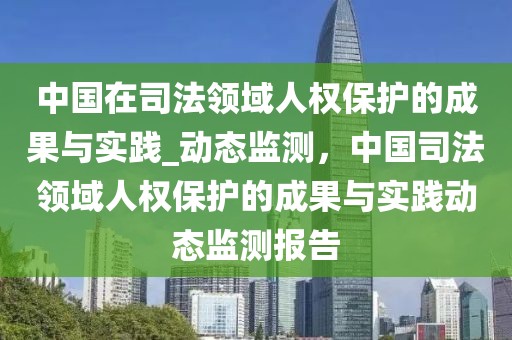 中國在司法領(lǐng)域人權(quán)保護的成果與實踐_動態(tài)監(jiān)測，中國司法領(lǐng)域人權(quán)保護的成果與實踐動態(tài)監(jiān)測報告