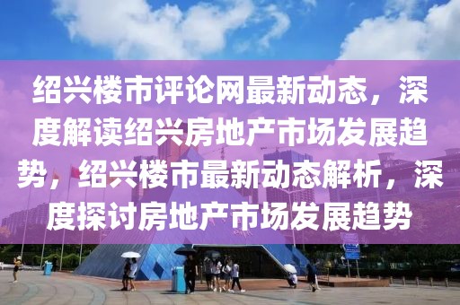 紹興樓市評(píng)論網(wǎng)最新動(dòng)態(tài)，深度解讀紹興房地產(chǎn)市場發(fā)展趨勢，紹興樓市最新動(dòng)態(tài)解析，深度探討房地產(chǎn)市場發(fā)展趨勢