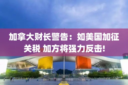 加拿大財長警告：如美國加征關(guān)稅 加方將強力反擊!