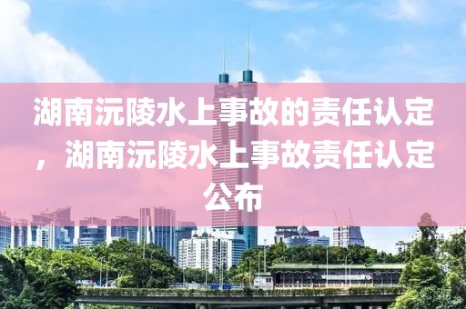 湖南沅陵水上事故的責任認定，湖南沅陵水上事故責任認定公布