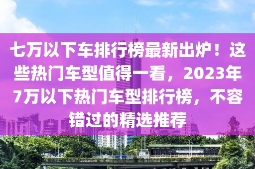 七萬(wàn)以下車(chē)排行榜最新出爐！這些熱門(mén)車(chē)型值得一看，2023年7萬(wàn)以下熱門(mén)車(chē)型排行榜，不容錯(cuò)過(guò)的精選推薦