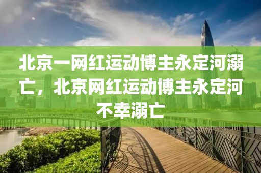 北京一網(wǎng)紅運動博主永定河溺亡，北京網(wǎng)紅運動博主永定河不幸溺亡