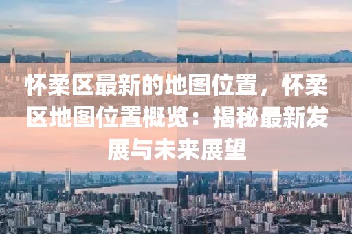 懷柔區(qū)最新的地圖位置，懷柔區(qū)地圖位置概覽：揭秘最新發(fā)展與未來(lái)展望