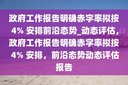 政府工作報告明確赤字率擬按 4% 安排前沿態(tài)勢_動態(tài)評估，政府工作報告明確赤字率擬按 4% 安排，前沿態(tài)勢動態(tài)評估報告