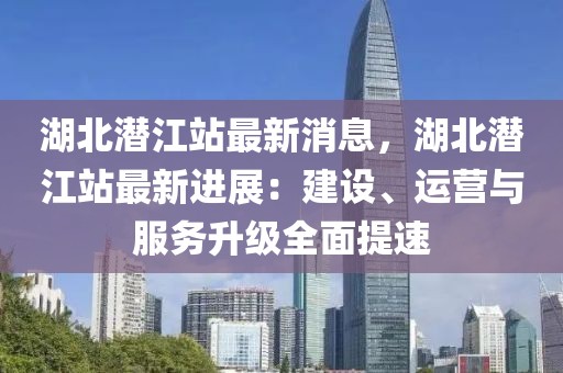 湖北潛江站最新消息，湖北潛江站最新進(jìn)展：建設(shè)、運(yùn)營(yíng)與服務(wù)升級(jí)全面提速