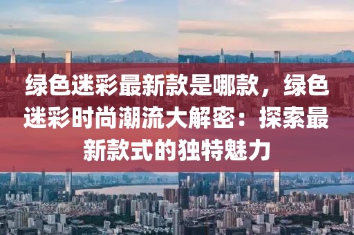 綠色迷彩最新款是哪款，綠色迷彩時尚潮流大解密：探索最新款式的獨特魅力