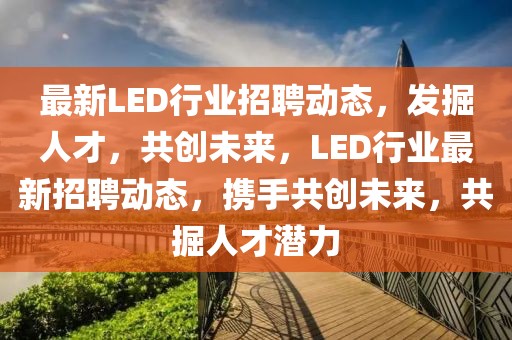 最新LED行業(yè)招聘動態(tài)，發(fā)掘人才，共創(chuàng)未來，LED行業(yè)最新招聘動態(tài)，攜手共創(chuàng)未來，共掘人才潛力