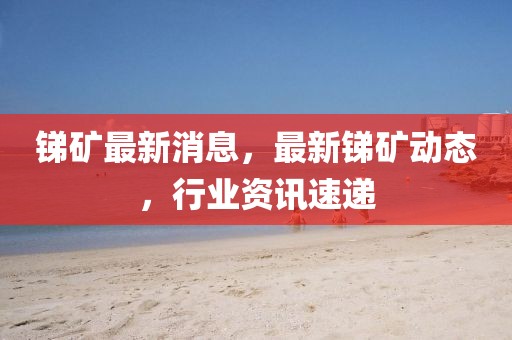 銻礦最新消息，最新銻礦動態(tài)，行業(yè)資訊速遞